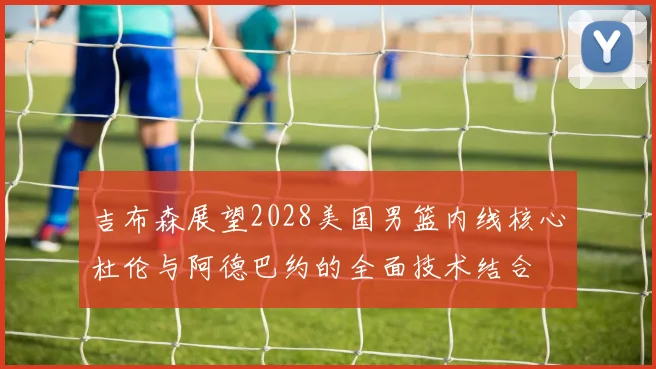 吉布森展望2028美国男篮内线核心杜伦与阿德巴约的全面技术结合