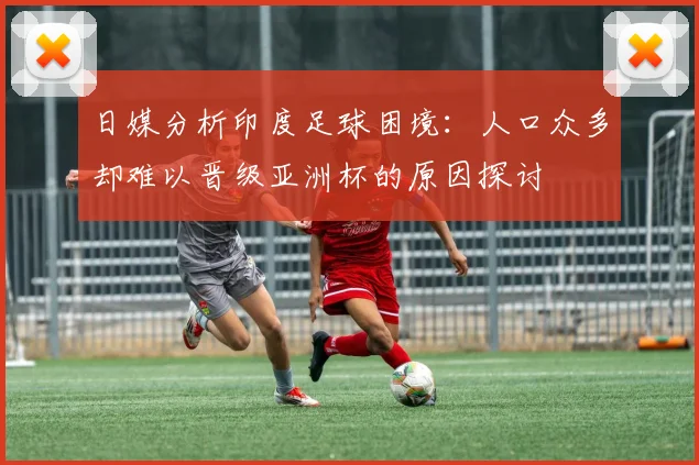 日媒分析印度足球困境：人口众多却难以晋级亚洲杯的原因探讨