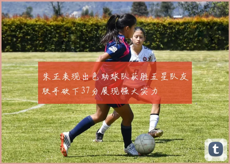 朱正表现出色助球队获胜五星队友联手砍下37分展现强大实力