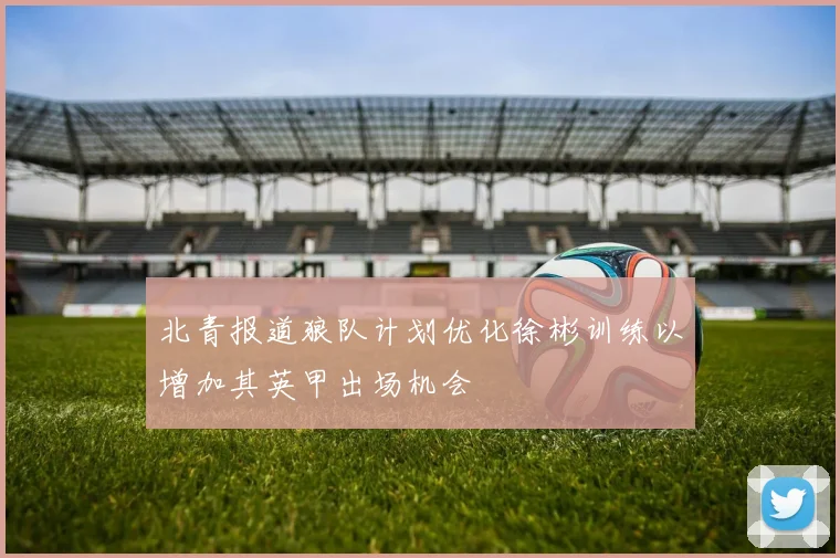 北青报道狼队计划优化徐彬训练以增加其英甲出场机会