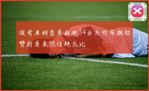 埃奇库姆首秀狂砍34分杰伦布朗称赞新秀表现惊艳无比