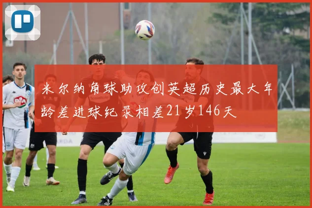米尔纳角球助攻创英超历史最大年龄差进球纪录相差21岁146天