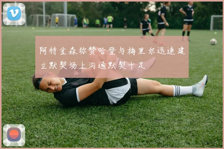 阿特金森称赞哈登与梅里尔迅速建立默契场上沟通默契十足