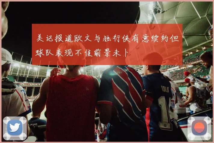 美记报道欧文与独行侠有意续约但球队表现不佳前景未卜