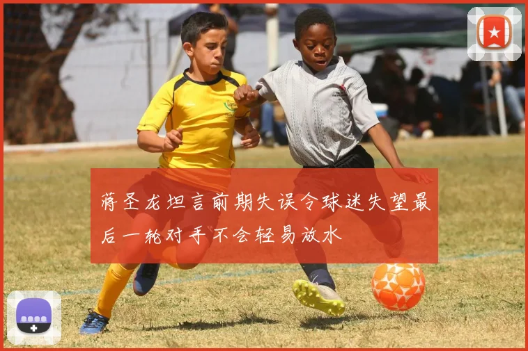 蒋圣龙坦言前期失误令球迷失望最后一轮对手不会轻易放水