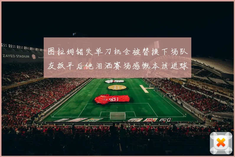 图拉姆错失单刀机会被替换下场队友扳平后他泪洒赛场感慨本该进球