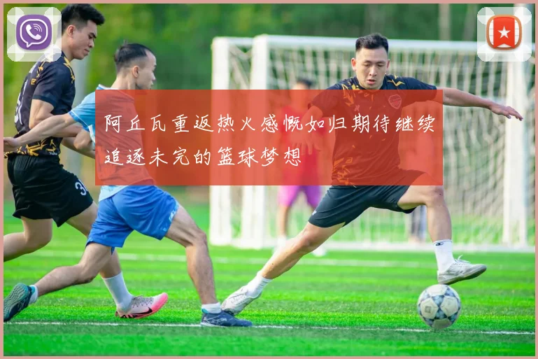 阿丘瓦重返热火感慨如归期待继续追逐未完的篮球梦想