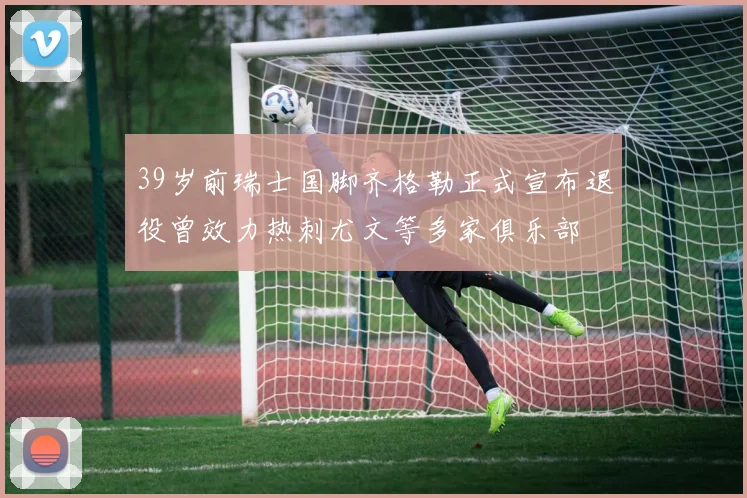 39岁前瑞士国脚齐格勒正式宣布退役曾效力热刺尤文等多家俱乐部