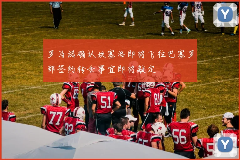 罗马诺确认坎塞洛即将飞往巴塞罗那签约转会事宜即将敲定