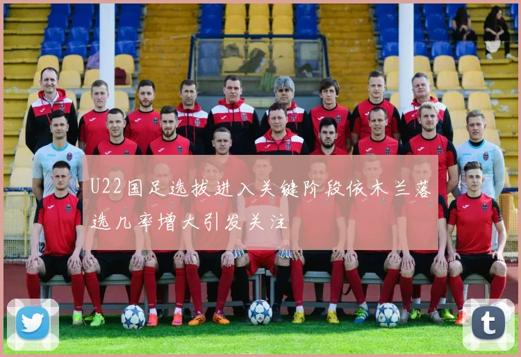 U22国足选拔进入关键阶段依木兰落选几率增大引发关注