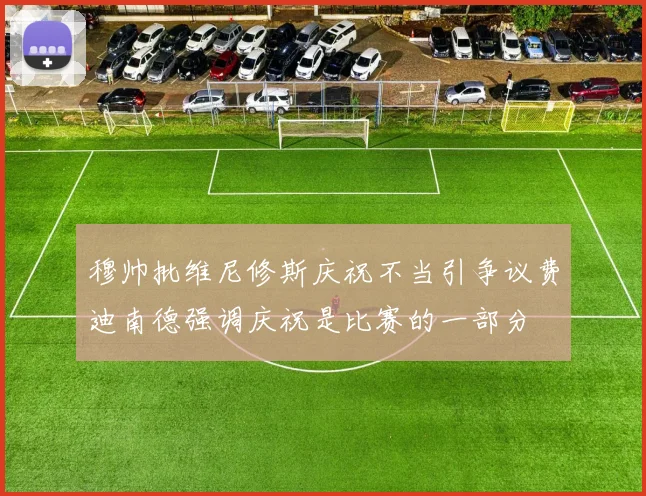 穆帅批维尼修斯庆祝不当引争议费迪南德强调庆祝是比赛的一部分