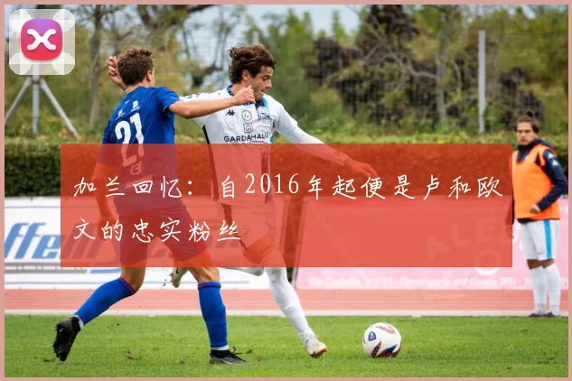 加兰回忆：自2016年起便是卢和欧文的忠实粉丝