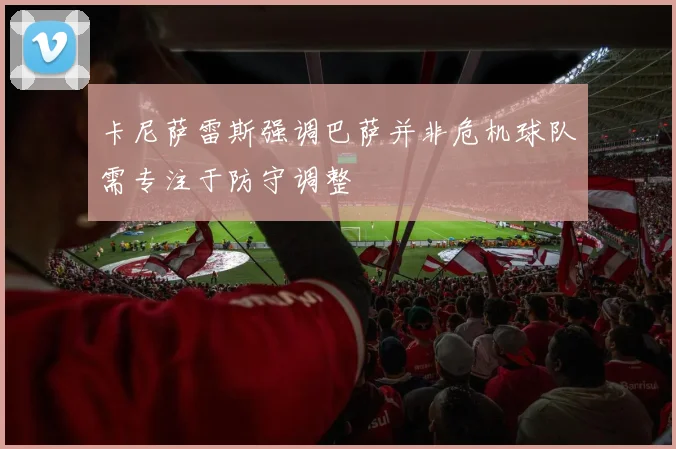 卡尼萨雷斯强调巴萨并非危机球队需专注于防守调整