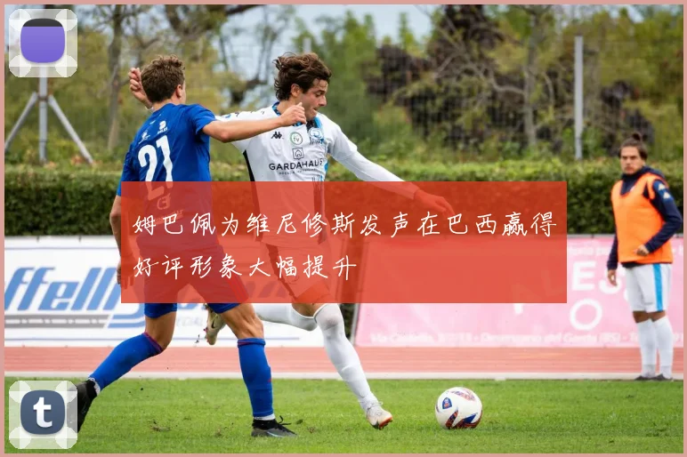 姆巴佩为维尼修斯发声在巴西赢得好评形象大幅提升