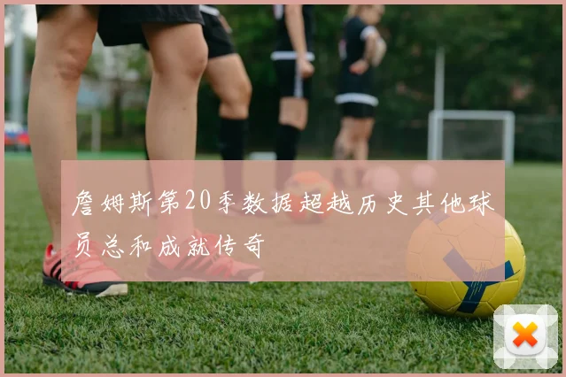 詹姆斯第20季数据超越历史其他球员总和成就传奇