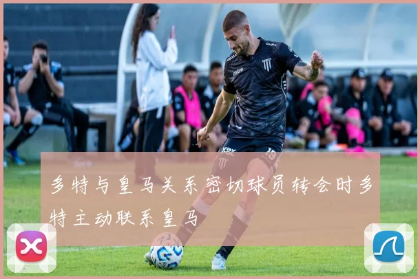 多特与皇马关系密切球员转会时多特主动联系皇马
