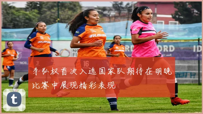 李弘权首次入选国家队期待在明晚比赛中展现精彩表现