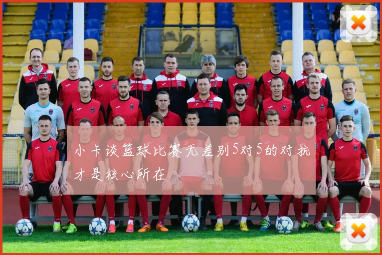 小卡谈篮球比赛无差别5对5的对抗才是核心所在