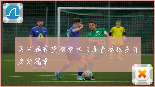 吴兴涵有望租借津门虎重返故乡开启新篇章