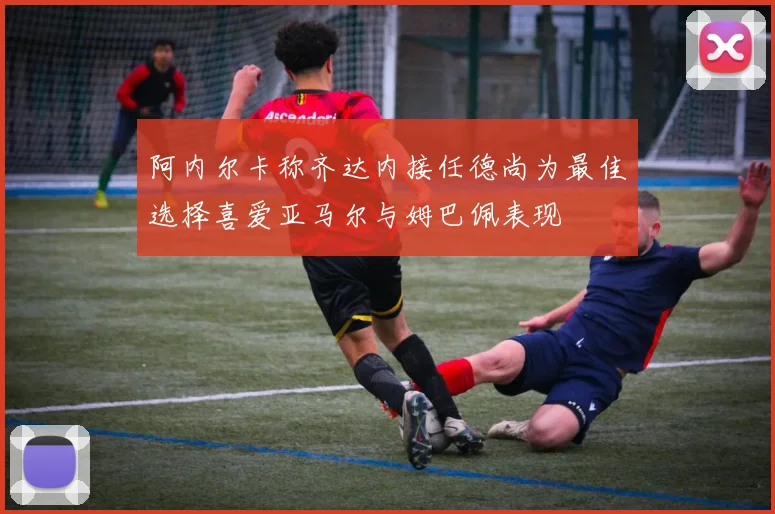 阿内尔卡称齐达内接任德尚为最佳选择喜爱亚马尔与姆巴佩表现